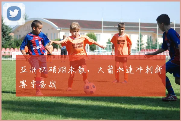 亚洲杯硝烟未散,火箭加速冲刺新赛季备战