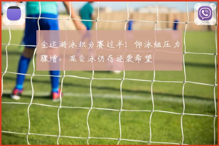 全运游泳积分赛过半:仰泳组压力骤增,混合泳仍存逆袭希望