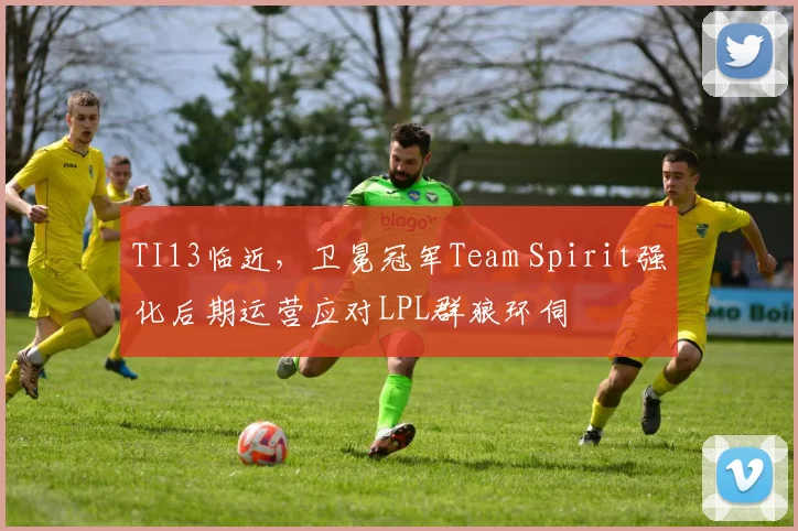 TI13临近,卫冕冠军Team Spirit强化后期运营应对LPL群狼环伺