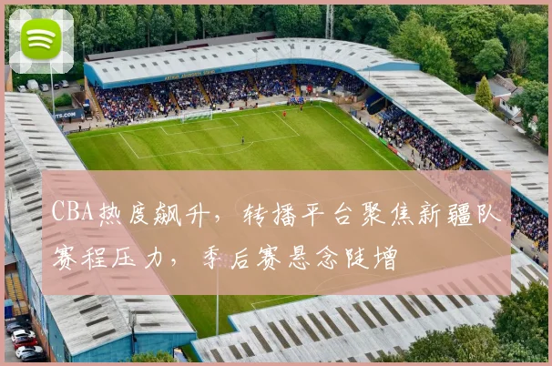 CBA热度飙升,转播平台聚焦新疆队赛程压力,季后赛悬念陡增