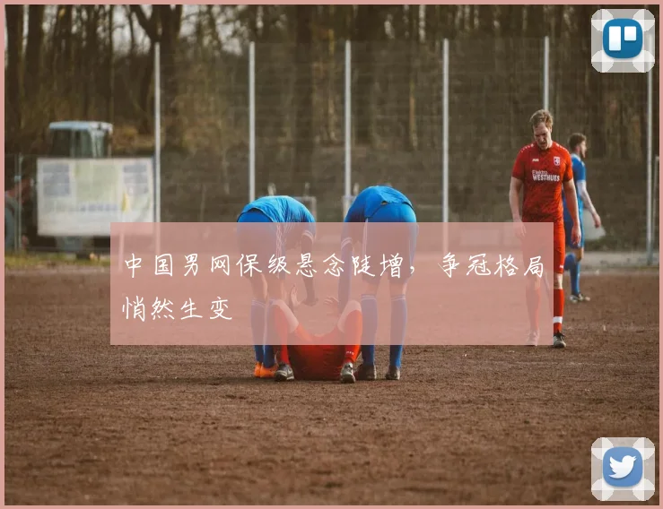 中国男网保级悬念陡增,争冠格局悄然生变