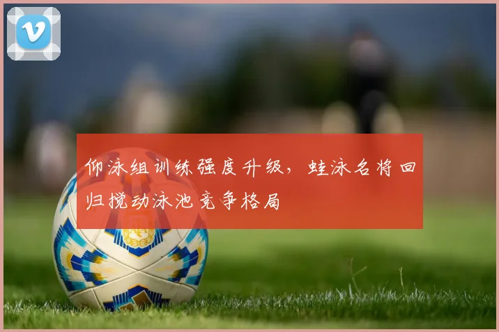 仰泳组训练强度升级,蛙泳名将回归搅动泳池竞争格局