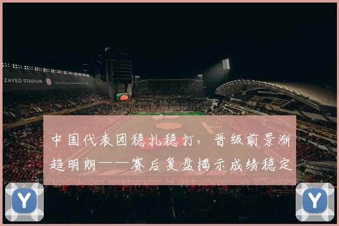 中国代表团稳扎稳打,晋级前景渐趋明朗——赛后复盘揭示成绩稳定性成关键