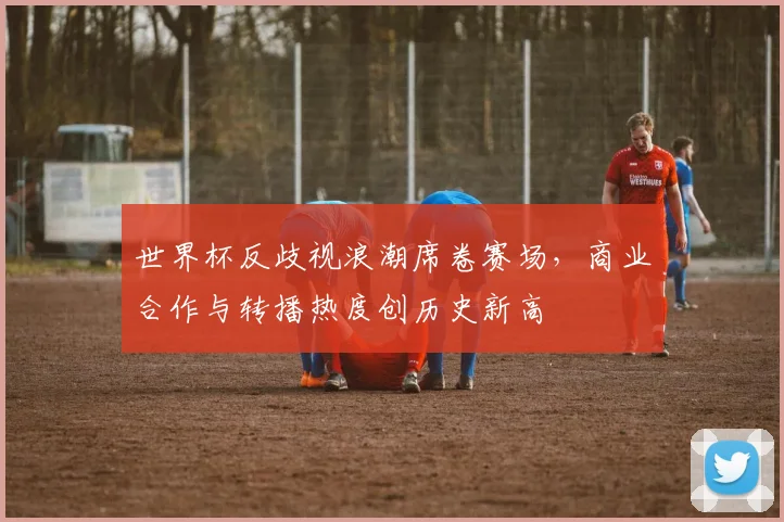 世界杯反歧视浪潮席卷赛场,商业合作与转播热度创历史新高