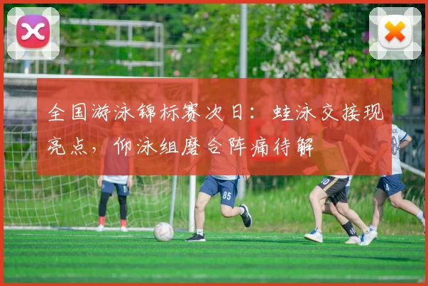 全国游泳锦标赛次日:蛙泳交接现亮点,仰泳组磨合阵痛待解