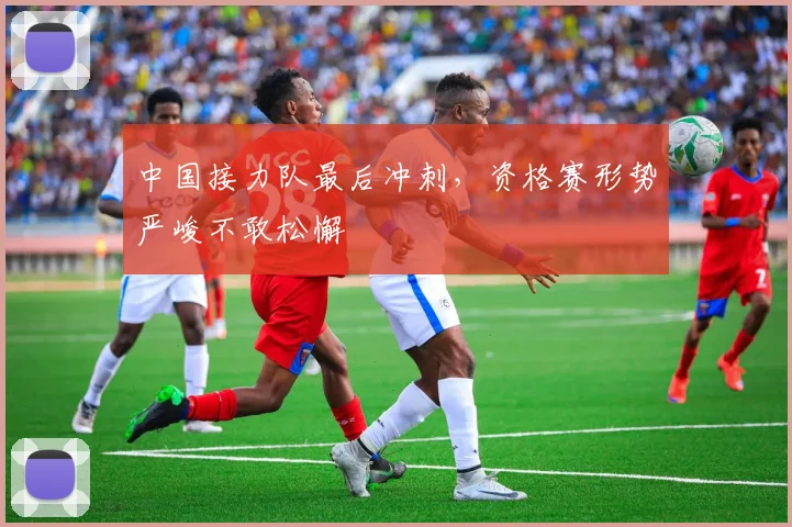 中国接力队最后冲刺,资格赛形势严峻不敢松懈