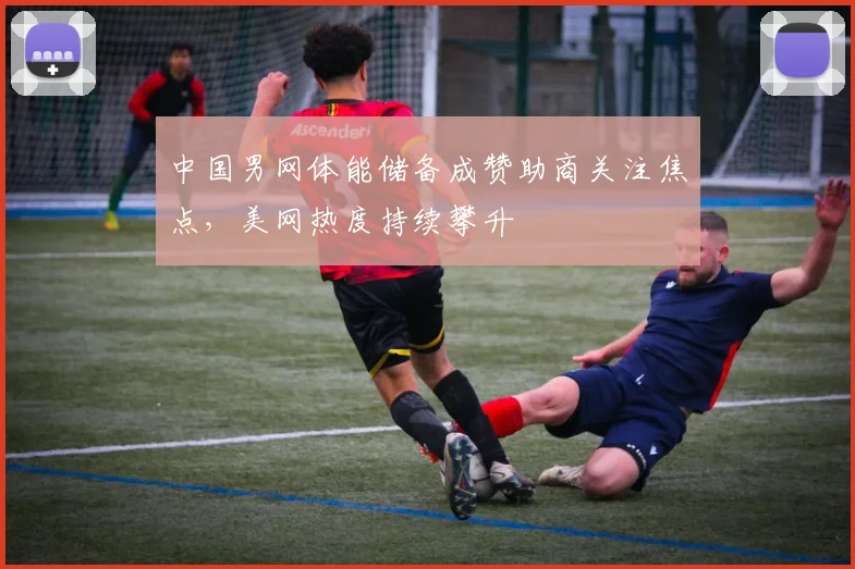 中国男网体能储备成赞助商关注焦点,美网热度持续攀升