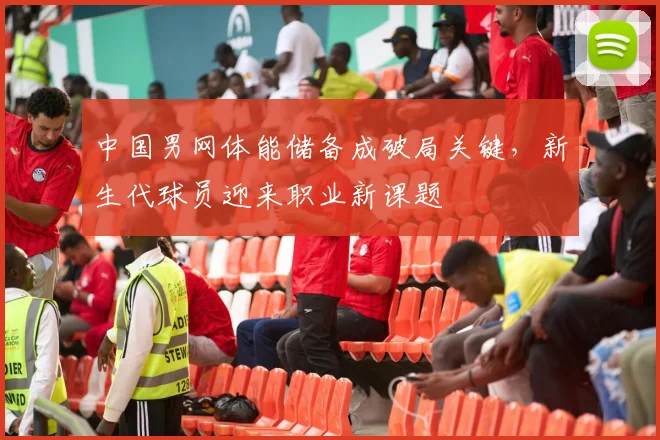 中国男网体能储备成破局关键,新生代球员迎来职业新课题