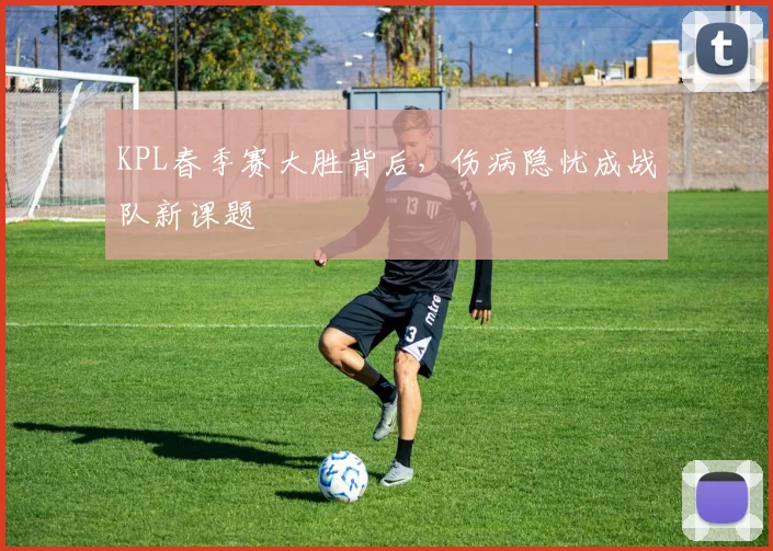 KPL春季赛大胜背后,伤病隐忧成战队新课题