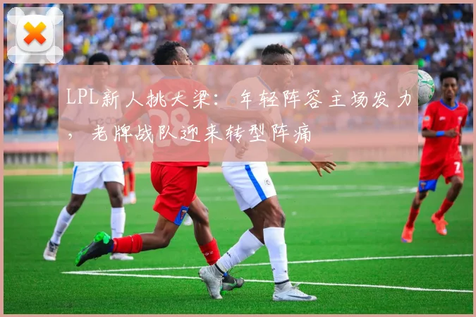LPL新人挑大梁:年轻阵容主场发力,老牌战队迎来转型阵痛