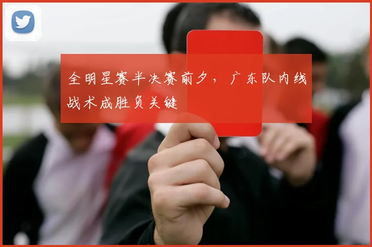 全明星赛半决赛前夕,广东队内线战术成胜负关键