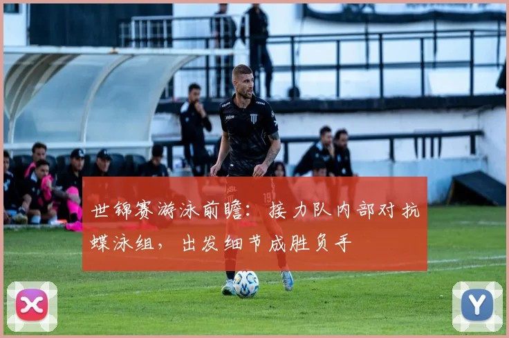 世锦赛游泳前瞻：接力队内部对抗蝶泳组，出发细节成胜负手