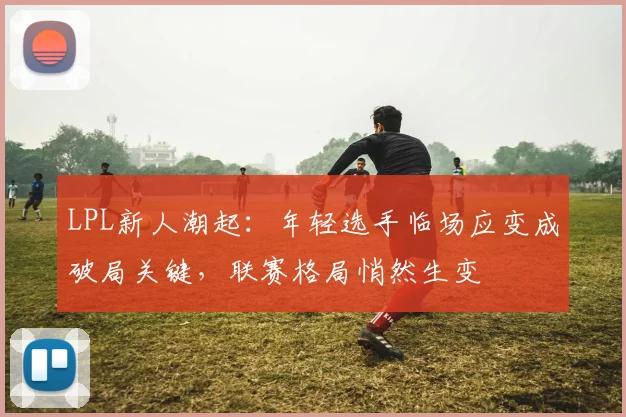 LPL新人潮起:年轻选手临场应变成破局关键,联赛格局悄然生变