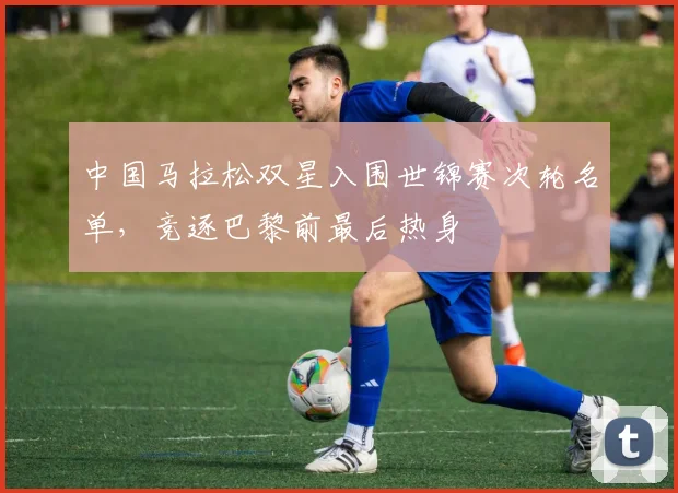 中国马拉松双星入围世锦赛次轮名单,竞逐巴黎前最后热身