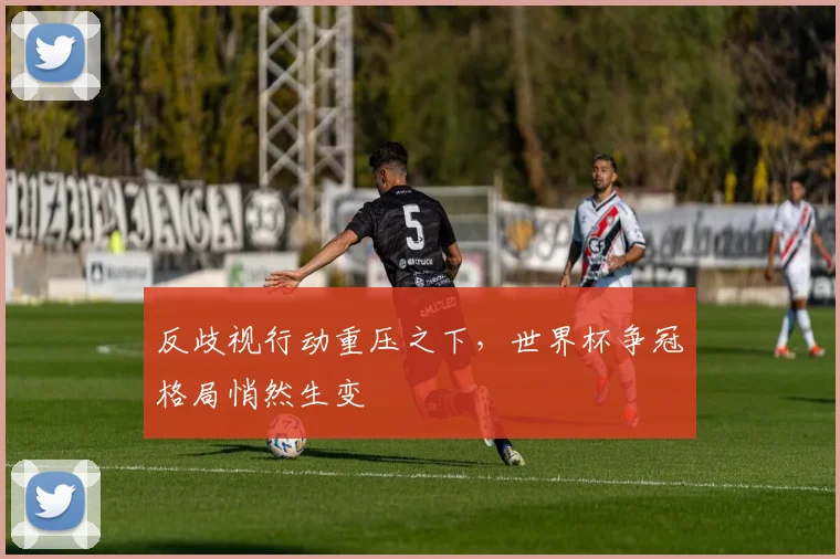 反歧视行动重压之下,世界杯争冠格局悄然生变
