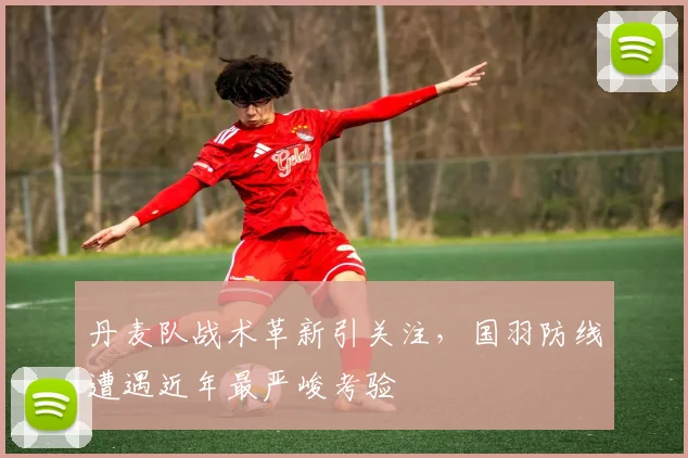 丹麦队战术革新引关注,国羽防线遭遇近年最严峻考验