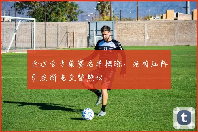 全运会季前赛名单揭晓,老将压阵引发新老交替热议