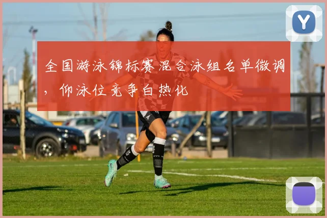 全国游泳锦标赛混合泳组名单微调,仰泳位竞争白热化