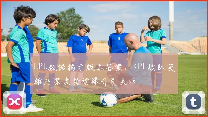 LPL数据揭示版本答案,KPL战队英雄池深度持续攀升引关注