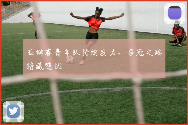 亚锦赛青年队持续发力,争冠之路暗藏隐忧