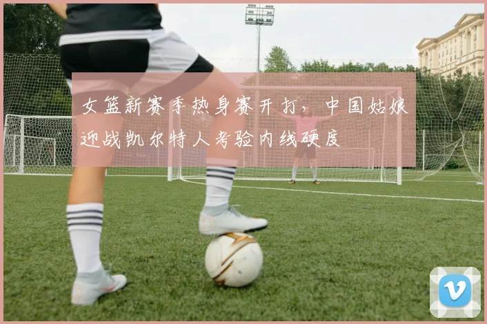 女篮新赛季热身赛开打，中国姑娘迎战凯尔特人考验内线硬度