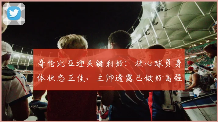 哥伦比亚迎关键利好:核心球员身体状态正佳,主帅透露已做好高强度准备