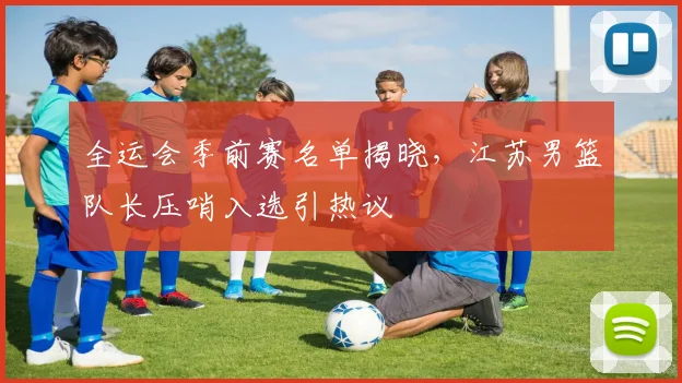 全运会季前赛名单揭晓,江苏男篮队长压哨入选引热议