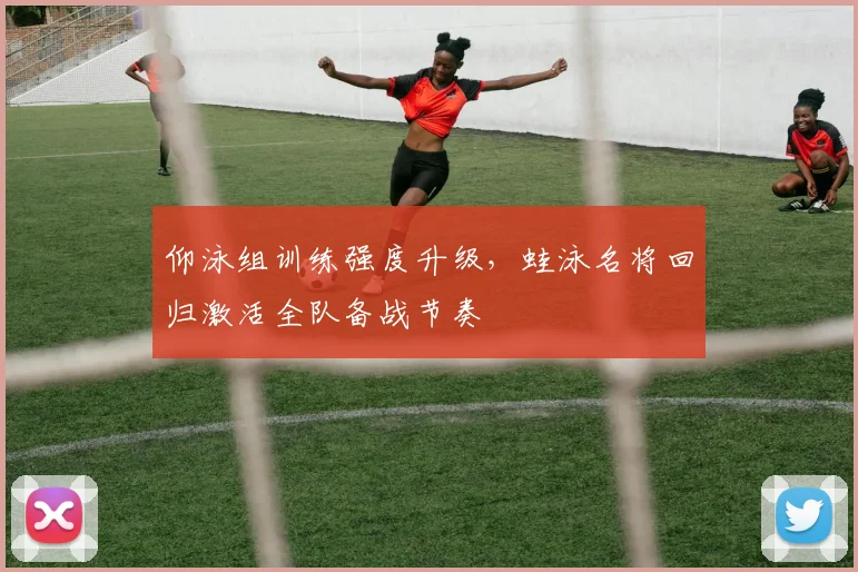 仰泳组训练强度升级,蛙泳名将回归激活全队备战节奏