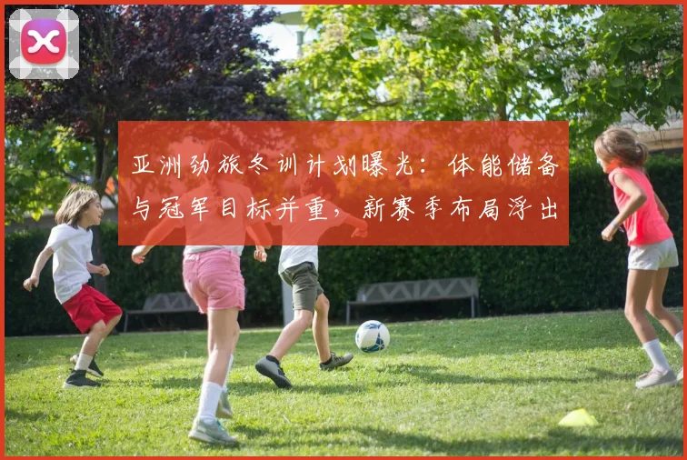 亚洲劲旅冬训计划曝光:体能储备与冠军目标并重,新赛季布局浮出水面
