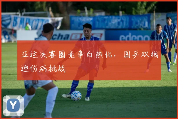 亚运决赛圈竞争白热化,国乒双线迎伤病挑战
