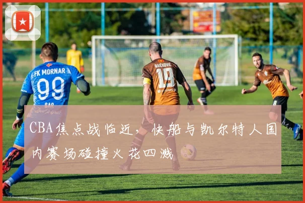 CBA焦点战临近,快船与凯尔特人国内赛场碰撞火花四溅