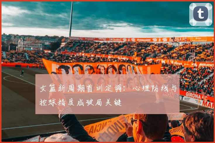女篮新周期首训定调：心理防线与控球精度成破局关键