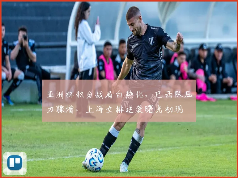亚洲杯积分战局白热化,巴西队压力骤增,上海女排逆袭曙光初现