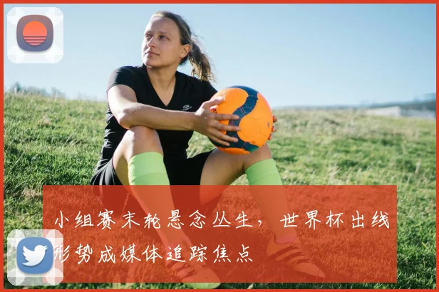 小组赛末轮悬念丛生，世界杯出线形势成媒体追踪焦点