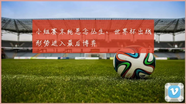 小组赛末轮悬念丛生,世界杯出线形势进入最后博弈