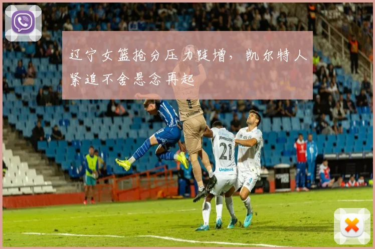 辽宁女篮抢分压力陡增,凯尔特人紧追不舍悬念再起