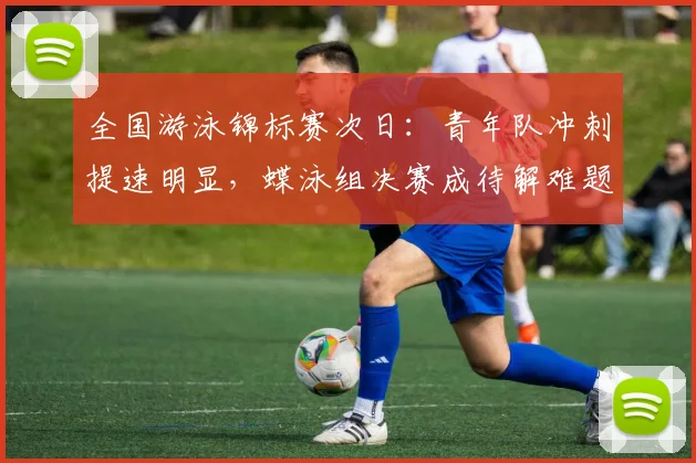 全国游泳锦标赛次日:青年队冲刺提速明显,蝶泳组决赛成待解难题
