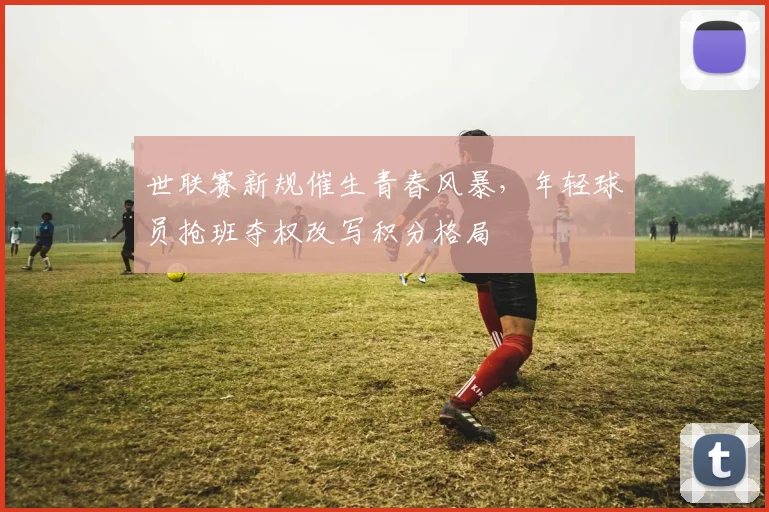 世联赛新规催生青春风暴,年轻球员抢班夺权改写积分格局