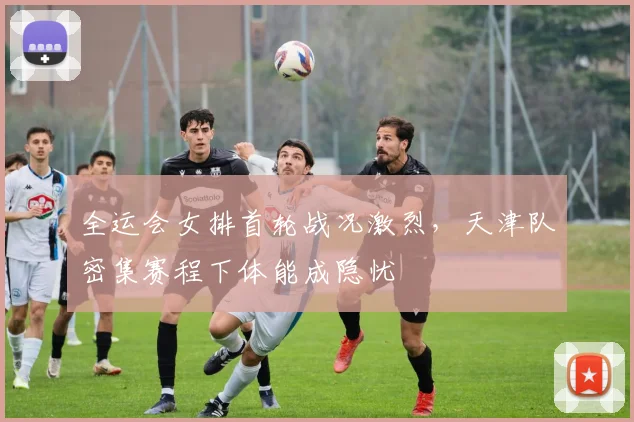 全运会女排首轮战况激烈,天津队密集赛程下体能成隐忧
