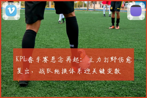 KPL春季赛悬念再起:主力打野伤愈复出,战队轮换体系迎关键变数