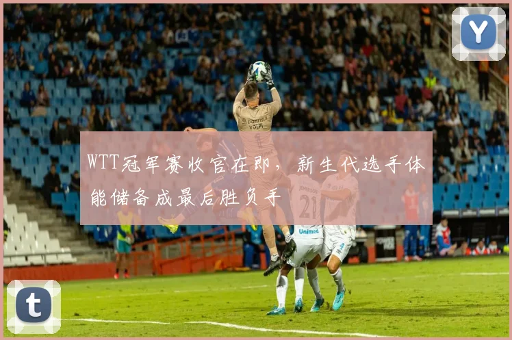WTT冠军赛收官在即,新生代选手体能储备成最后胜负手