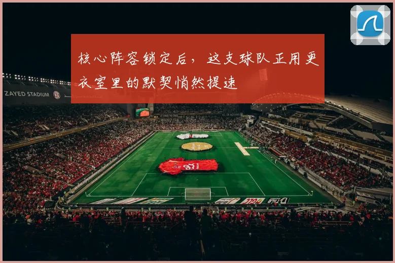 核心阵容锁定后,这支球队正用更衣室里的默契悄然提速