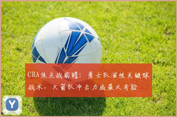 CBA焦点战前瞻:勇士队演练关键球战术,火箭队冲击力成最大考验