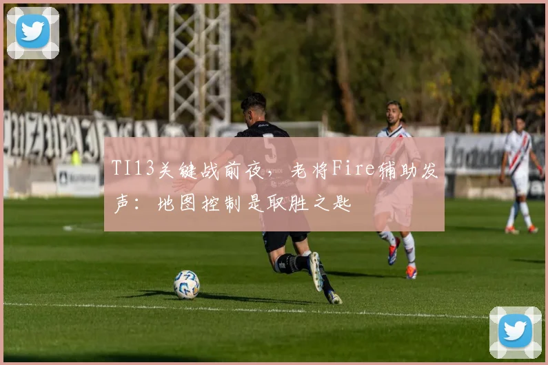 TI13关键战前夜,老将Fire辅助发声:地图控制是取胜之匙