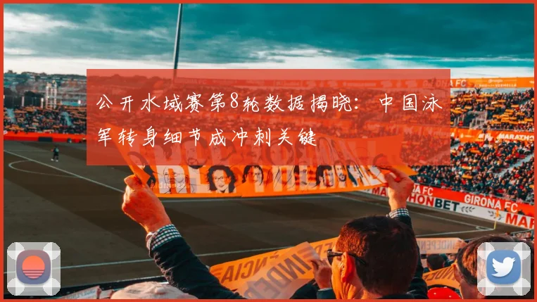 公开水域赛第8轮数据揭晓:中国泳军转身细节成冲刺关键