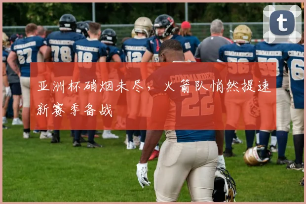 亚洲杯硝烟未尽,火箭队悄然提速新赛季备战